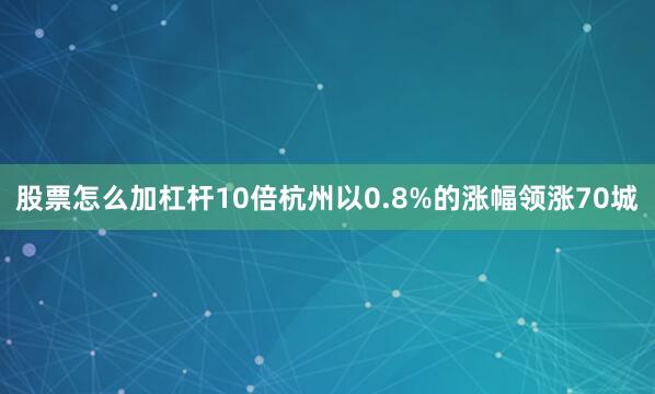股票怎么加杠杆10倍杭州以0.8%的涨幅领涨70城
