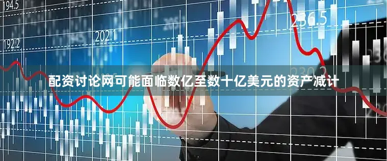 配资讨论网可能面临数亿至数十亿美元的资产减计