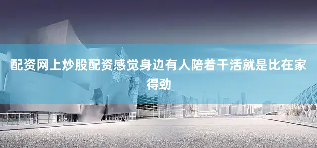 配资网上炒股配资感觉身边有人陪着干活就是比在家得劲