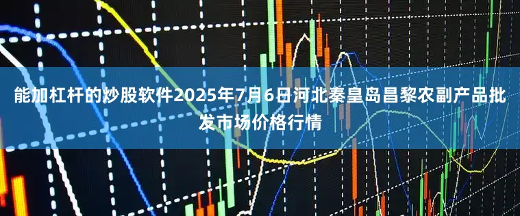 能加杠杆的炒股软件2025年7月6日河北秦皇岛昌黎农副产品批发市场价格行情