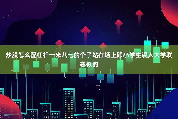 炒股怎么配杠杆一米八七的个子站在场上跟小学生误入大学联赛似的