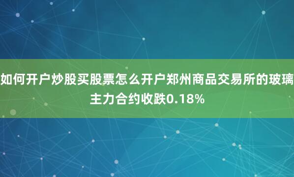如何开户炒股买股票怎么开户郑州商品交易所的玻璃主力合约收跌0.18%