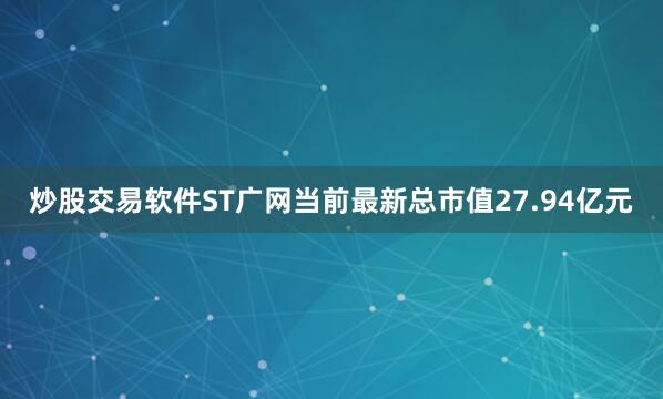 炒股交易软件ST广网当前最新总市值27.94亿元