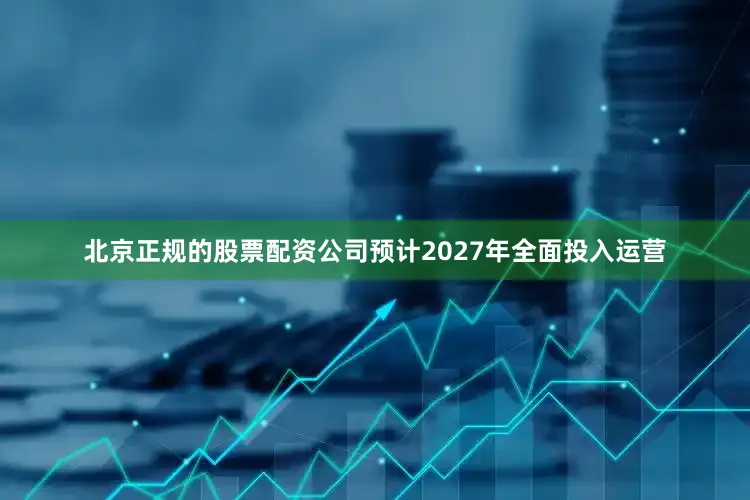 北京正规的股票配资公司预计2027年全面投入运营