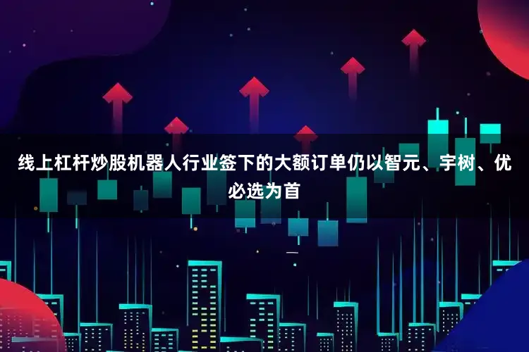 线上杠杆炒股机器人行业签下的大额订单仍以智元、宇树、优必选为首