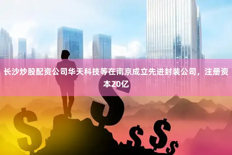 长沙炒股配资公司华天科技等在南京成立先进封装公司，注册资本20亿