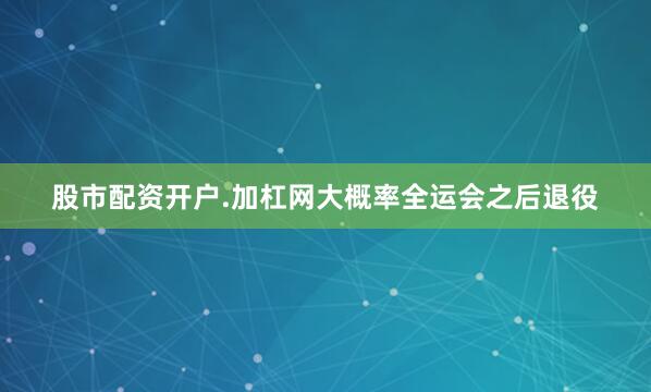 股市配资开户.加杠网大概率全运会之后退役