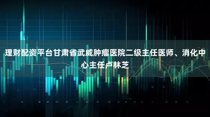 理财配资平台甘肃省武威肿瘤医院二级主任医师、消化中心主任卢林芝